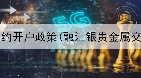 贵金属签约开户政策(融汇银贵金属交易中心)