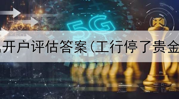  工行贵金属开户评估答案(工行停了贵金属交易吗)