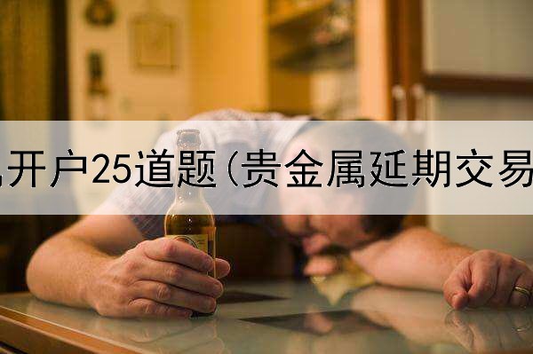 工行贵金属开户25道题(贵金属延期交易递延费)