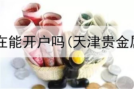  账户贵金属现在能开户吗(天津贵金属交易哪家好)