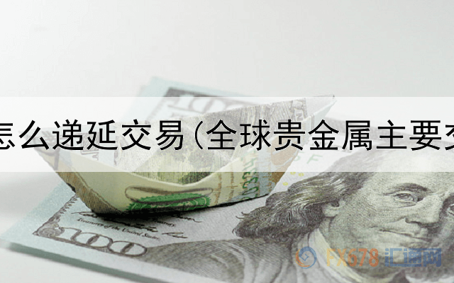  贵金属怎么递延交易(全球贵金属主要交易所)