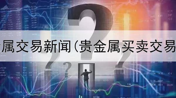  广东贵金属交易新闻(贵金属买卖交易时间段)