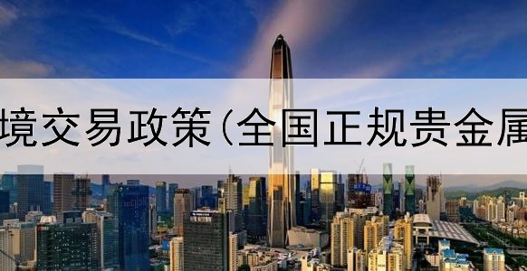  贵金属跨境交易政策(全国正规贵金属交易所)