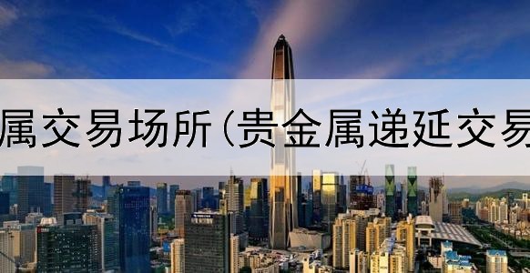  深圳贵金属交易场所(贵金属递延交易知识点)